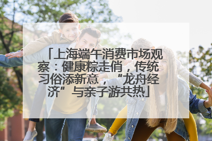 上海端午消费市场观察：健康粽走俏，传统习俗添新意，“龙舟经济”与亲子游共热