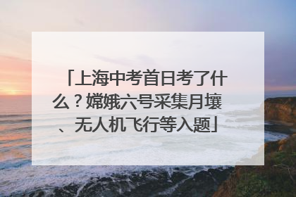 上海中考首日考了什么？嫦娥六号采集月壤、无人机飞行等入题