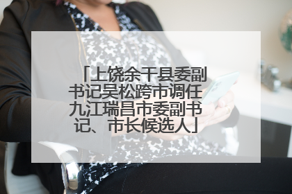 上饶余干县委副书记吴松跨市调任九江瑞昌市委副书记、市长候选人
