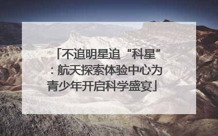 不追明星追“科星”：航天探索体验中心为青少年开启科学盛宴