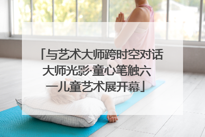 与艺术大师跨时空对话 大师光影·童心笔触六一儿童艺术展开幕