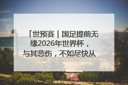 世预赛｜国足提前无缘2026年世界杯，与其悲伤，不如尽快从选帅开始重建