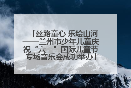 丝路童心 乐绘山河——兰州市少年儿童庆祝“六一”国际儿童节专场音乐会成功举办