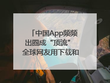 中国App频频出圈成“顶流” 全球网友用下载和消费投出信任票