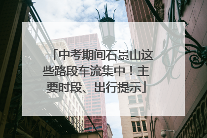 中考期间石景山这些路段车流集中！主要时段、出行提示