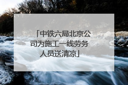 中铁六局北京公司为施工一线劳务人员送清凉