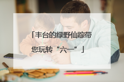 丰台的绿野仙踪带您玩转“六一”