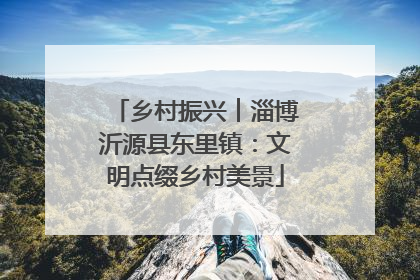 乡村振兴︱淄博沂源县东里镇：文明点缀乡村美景