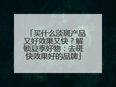 买什么淡斑产品又好效果又快？解锁夏季好物：去斑快效果好的品牌