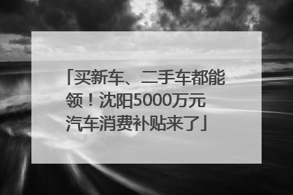 买新车、二手车都能领！沈阳5000万元汽车消费补贴来了