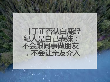 于正否认白鹿经纪人是自己表妹：不会跟同事做朋友，不会让亲友介入到我的工作