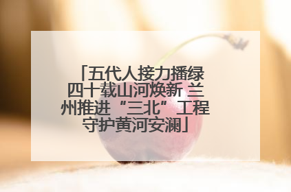 五代人接力播绿 四十载山河焕新 兰州推进“三北”工程守护黄河安澜
