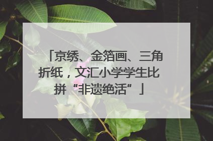 京绣、金箔画、三角折纸，文汇小学学生比拼“非遗绝活”