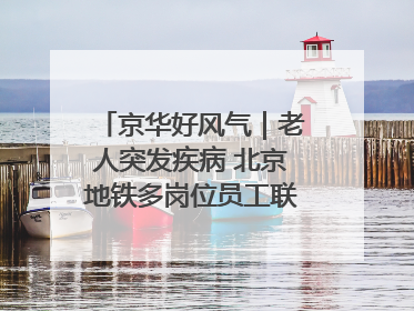 京华好风气｜老人突发疾病 北京地铁多岗位员工联动成功救助