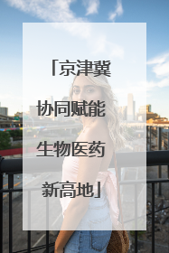 京津冀协同赋能生物医药新高地