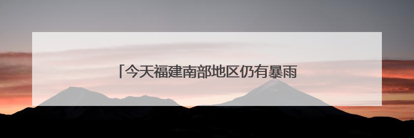 今天福建南部地区仍有暴雨，中考期间谨防雷雨天气