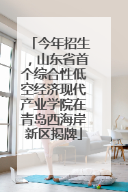 今年招生，山东省首个综合性低空经济现代产业学院在青岛西海岸新区揭牌