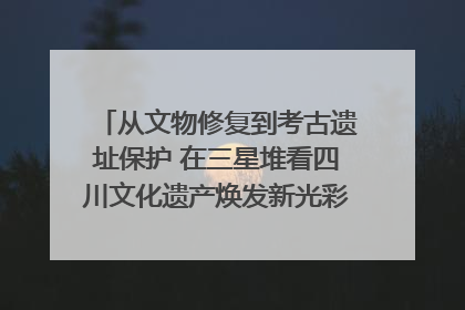 从文物修复到考古遗址保护 在三星堆看四川文化遗产焕发新光彩｜您牵挂的四川