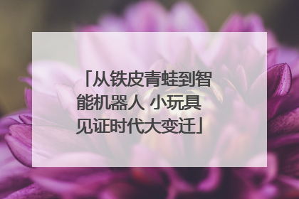 从铁皮青蛙到智能机器人 小玩具见证时代大变迁