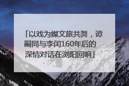 以戏为媒文旅共舞，谭嗣同与李闰160年后的深情对话在浏阳回响