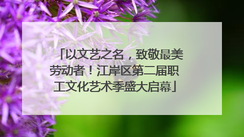 以文艺之名，致敬最美劳动者！江岸区第二届职工文化艺术季盛大启幕
