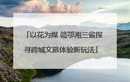 以花为媒 赣鄂湘三省探寻跨城文旅体验新玩法