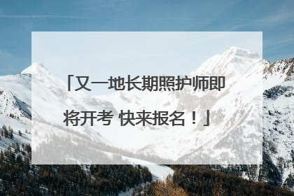 又一地长期照护师即将开考 快来报名！