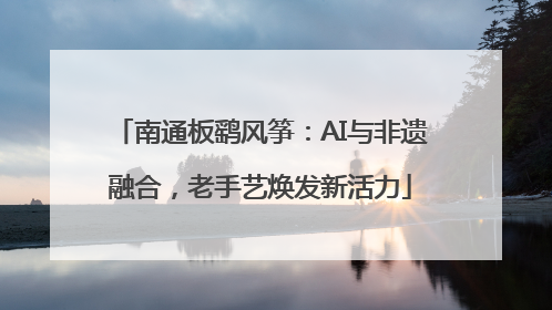 南通板鹞风筝：AI与非遗融合，老手艺焕发新活力