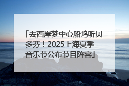 去西岸梦中心船坞听贝多芬！2025上海夏季音乐节公布节目阵容