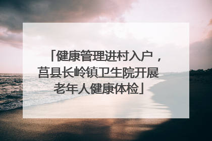 健康管理进村入户，莒县长岭镇卫生院开展老年人健康体检