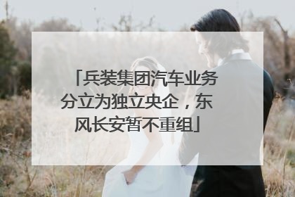 兵装集团汽车业务分立为独立央企，东风长安暂不重组