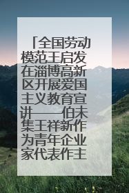 全国劳动模范王启发在淄博高新区开展爱国主义教育宣讲——伯未集王祥新作为青年企业家代表作主题演讲
