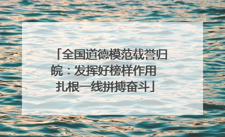 全国道德模范载誉归皖：发挥好榜样作用 扎根一线拼搏奋斗