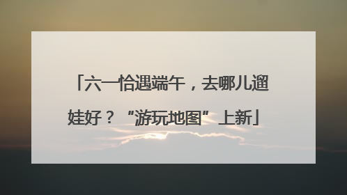 六一恰遇端午，去哪儿遛娃好？“游玩地图”上新