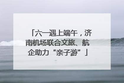 六一遇上端午，济南机场联合文旅、航企助力“亲子游”