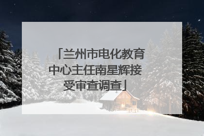 兰州市电化教育中心主任南星辉接受审查调查