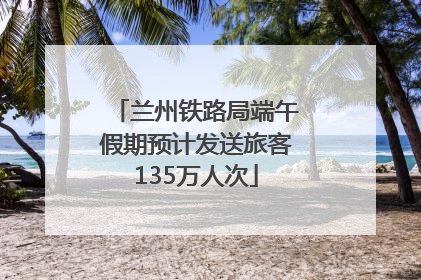 兰州铁路局端午假期预计发送旅客135万人次