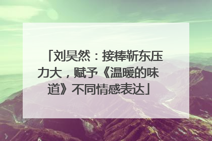 刘昊然：接棒靳东压力大，赋予《温暖的味道》不同情感表达
