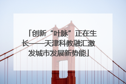 创新“叶脉”正在生长——天津科教融汇激发城市发展新势能
