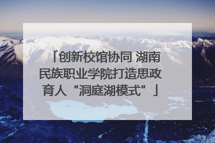 创新校馆协同 湖南民族职业学院打造思政育人“洞庭湖模式”