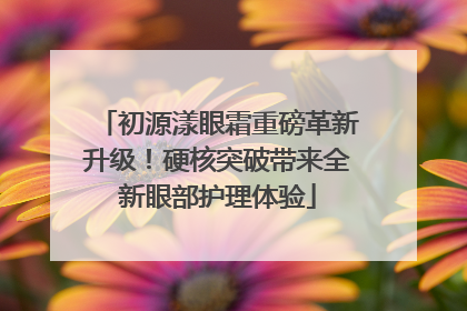 初源漾眼霜重磅革新升级！硬核突破带来全新眼部护理体验