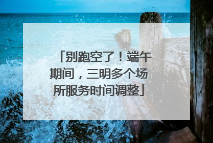 别跑空了！端午期间，三明多个场所服务时间调整