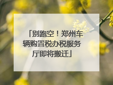 别跑空！郑州车辆购置税办税服务厅即将搬迁