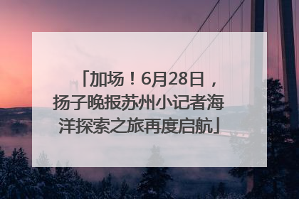 加场！6月28日，扬子晚报苏州小记者海洋探索之旅再度启航