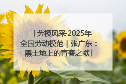 劳模风采·2025年全国劳动模范｜张广东：黑土地上的青春之歌