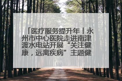 医疗服务提升年丨永州市中心医院走进南津渡水电站开展“关注健康，远离疾病”主题健康促进活动