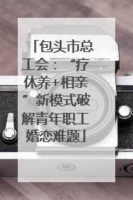 包头市总工会：“疗休养+相亲”新模式破解青年职工婚恋难题