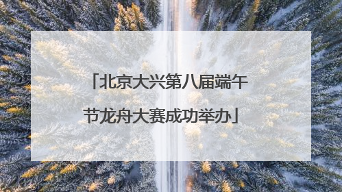 北京大兴第八届端午节龙舟大赛成功举办