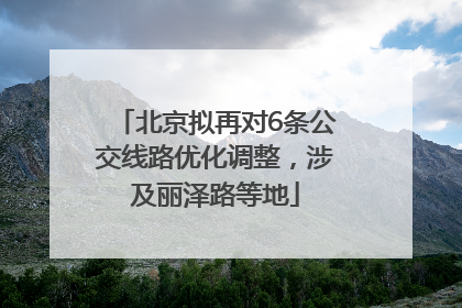北京拟再对6条公交线路优化调整，涉及丽泽路等地
