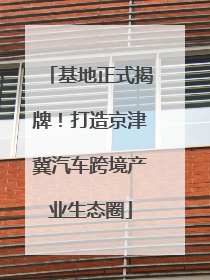 基地正式揭牌！打造京津冀汽车跨境产业生态圈